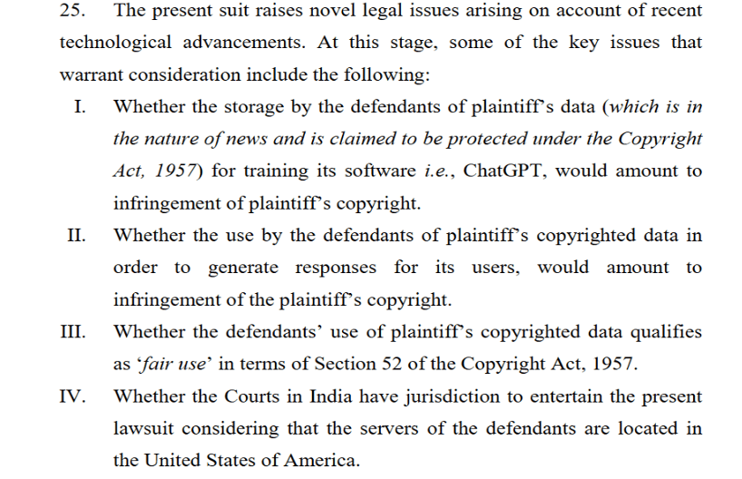 Issues framed by the Court
Whether the storage by the defendants of plaintiff’s data (which is in
the nature of news and is claimed to be protected under the Copyright
Act, 1957) for training its software i.e., ChatGPT, would amount to
infringement of plaintiff’s copyright.
II. Whether the use by the defendants of plaintiff’s copyrighted data in
order to generate responses for its users, would amount to
infringement of the plaintiff’s copyright.
III. Whether the defendants’ use of plaintiff’s copyrighted data qualifies
as ‘fair use’ in terms of Section 52 of the Copyright Act, 1957.
IV. Whether the Courts in India have jurisdiction to entertain the present
lawsuit considering that the servers of the defendants are located in
the United States of America.